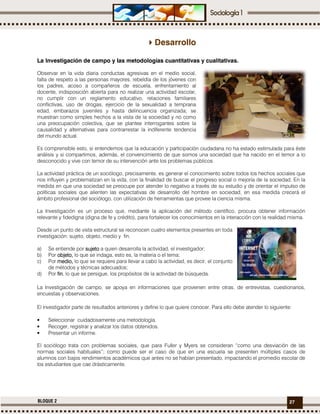 27BLOQUE 2
Desarrollo
La Investigación de campo y las metodologías cuantitativas y cualitativas.
Observar en la vida diaria conductas agresivas en el medio social,
falta de respeto a las personas mayores, rebeldía de los jóvenes con
los padres, acoso a compañeros de escuela, enfrentamiento al
docente, indisposición abierta para no realizar una actividad escolar,
no cumplir con un reglamento educativo, relaciones familiares
conflictivas, uso de drogas, ejercicio de la sexualidad a temprana
edad, embarazos juveniles y hasta delincuencia organizada; se
muestran como simples hechos a la vista de la sociedad y no como
una preocupación colectiva, que se plantee interrogantes sobre la
causalidad y alternativas para contrarrestar la indiferente tendencia
del mundo actual.
Es comprensible esto, si entendemos que la educación y participación ciudadana no ha estado estimulada para éste
análisis y si compartimos, además, el convencimiento de que somos una sociedad que ha nacido en el temor a lo
desconocido y vive con temor de su intervención ante los problemas públicos.
La actividad práctica de un sociólogo, precisamente, es generar el conocimiento sobre todos los hechos sociales que
nos influyen y problematizan en la vida, con la finalidad de buscar el progreso social o mejoría de la sociedad. En la
medida en que una sociedad se preocupe por atender lo negativo a través de su estudio y de orientar el impulso de
políticas sociales que alienten las expectativas de desarrollo del hombre en sociedad, en esa medida crecerá el
ámbito profesional del sociólogo, con utilización de herramientas que provee la ciencia misma.
La Investigación es un proceso que, mediante la aplicación del método científico, procura obtener información
relevante y fidedigna (digna de fe y crédito), para fortalecer los conocimientos en la interacción con la realidad misma.
Desde un punto de vista estructural se reconocen cuatro elementos presentes en toda
investigación: sujeto, objeto, medio y fin.
a) Se entiende por sujetosujetosujetosujeto a quien desarrolla la actividad, el investigador;
b) Por objeto,objeto,objeto,objeto, lo que se indaga, esto es, la materia o el tema;
c) Por medio,medio,medio,medio, lo que se requiere para llevar a cabo la actividad, es decir, el conjunto
de métodos y técnicas adecuados;
d) Por finfinfinfin, lo que se persigue, los propósitos de la actividad de búsqueda.
La Investigación de campo, se apoya en informaciones que provienen entre otras, de entrevistas, cuestionarios,
encuestas y observaciones.
El investigador parte de resultados anteriores y define lo que quiere conocer. Para ello debe atender lo siguiente:
• Seleccionar cuidadosamente una metodología.
• Recoger, registrar y analizar los datos obtenidos.
• Presentar un informe.
El sociólogo trata con problemas sociales, que para Fuller y Myers se consideran “como una desviación de las
normas sociales habituales”; como puede ser el caso de que en una escuela se presenten múltiples casos de
alumnos con bajos rendimientos académicos que antes no se habían presentado, impactando el promedio escolar de
los estudiantes que cae drásticamente.
 