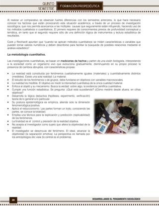28 DESARROLLANDO EL PENSAMIENTO SOCIOLÓGICO
.
Al realizar un comparativo se observan fuertes diferencias con los semestres anteriores, lo que hace necesario
conocer los factores que están provocando esta situación académica, a través de un proceso de investigación
sociológica, que nos permita acercarnos a las múltiples causas que seguramente están influyendo, haciendo uso de
los métodos cualitativos o cuantitativos. El primero requiere de conocimientos previos de profundidad conceptual y
temática, en tanto que el segundo requiere sólo de una definición lógica de instrumentos y lectura estadística de
resultados.
Cook y Reichardt apuntan que "cuando se aplican métodos cuantitativos se miden características o variables que
pueden tomar valores numéricos y deben describirse para facilitar la búsqueda de posibles relaciones mediante el
análisis estadístico".
La metodología cuantitativa.
Las investigaciones cuantitativas,,,, se basan en mediciones de hechosmediciones de hechosmediciones de hechosmediciones de hechos y parten de una visión biologista, interpretando
a la sociedad como un organismo vivo que evoluciona gradualmente, disminuyendo en su propio proceso la
presencia de cambios abruptos, con características propias:
• La realidad está constituida por fenómenos cualitativamente iguales (materiales) y cuantitativamente distintos
(medibles). Existe una sola realidad: La material.
• El estudio de los fenómenos o de grupos, debe fundarse en objetivos con variables macrosociales.
• La realidad es medible. El objetivo es medir la intensidad cuantitativa de la única cualidad material.
• Enfoca al objeto y su mecanismo. Busca la verdad sobre algo, la evidencia científica cuantitativa.
• Cumple una función estadística: Se pregunta: ¿Qué está sucediendo? ¿Cómo medirlo desde afuera, en cifras
objetivas?
• Desarrolla la lógica deductiva (hipótesis, experimento, verificación)
teoría de lo general a lo particular.
• Su postura epistemológica es empírica, atiende solo la dimensión
fenomenológica positiva.
• Aplica el reduccionismo: Las partes forman un todo; conociendo las
partes, se conoce la totalidad.
• Emplea una técnica para la explicación y predicción (replicabilidad)
de los fenómenos.
• La finalidad es el control y previsión de la realidad objetiva.
• No acepta al investigador como sujeto que altera la objetividad de la
realidad.
• El investigador se desvincula del fenómeno. El ideal, alcanzar la
objetividad (la separación emotiva). La perspectiva es llamada por
los antropólogos etic view (lo central es el problema).
 