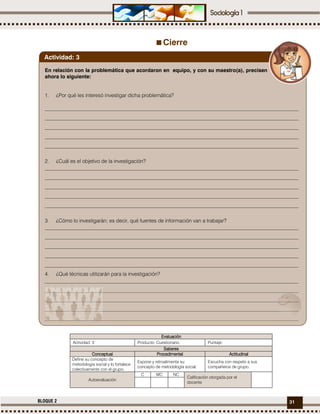 31BLOQUE 2
Cierre
EvaluaciónEvaluaciónEvaluaciónEvaluación
Actividad: 3 Producto: Cuestionario. Puntaje:
SaberesSaberesSaberesSaberes
ConceptualConceptualConceptualConceptual ProcedimentalProcedimentalProcedimentalProcedimental ActitudinalActitudinalActitudinalActitudinal
Define su concepto de
metodología social y lo fortalece
colectivamente con el grupo.
Expone y retroalimenta su
concepto de metodología social.
Escucha con respeto a sus
compañeros de grupo.
Autoevaluación
C MC NC
Calificación otorgada por el
docente
En relación con la problemática que acordaron en equipo, y con su maestro(a), precisen
ahora lo siguiente:
1. ¿Por qué les interesó investigar dicha problemática?
_________________________________________________________________________________________________
_________________________________________________________________________________________________
_________________________________________________________________________________________________
_________________________________________________________________________________________________
_________________________________________________________________________________________________
2. ¿Cuál es el objetivo de la investigación?
_________________________________________________________________________________________________
_________________________________________________________________________________________________
_________________________________________________________________________________________________
_________________________________________________________________________________________________
_________________________________________________________________________________________________
3. ¿Cómo lo investigarán; es decir, qué fuentes de información van a trabajar?
_________________________________________________________________________________________________
_________________________________________________________________________________________________
_________________________________________________________________________________________________
_________________________________________________________________________________________________
_________________________________________________________________________________________________
4. ¿Qué técnicas utilizarán para la investigación?
_________________________________________________________________________________________________
_________________________________________________________________________________________________
_________________________________________________________________________________________________
_________________________________________________________________________________________________
_________________________________________________________________________________________________
Actividad: 3
 