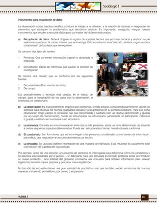 35BLOQUE 2
Instrumentos para recopilación de datosInstrumentos para recopilación de datosInstrumentos para recopilación de datosInstrumentos para recopilación de datos
La observación como práctica científica conduce el trabajo a la reflexión, a la relación de factores e integración de
elementos que expliquen la problemática que decidimos analizar. Es importante, enseguida, integrar nuevos
instrumentos que ayuden a recopilar datos para contrastar las hipótesis elaboradas.
a)a)a)a) RecopilaciónRecopilaciónRecopilaciónRecopilación de datos:de datos:de datos:de datos: Deberá dirigirse al registro de aquellos hechos que permitan conocer y analizar lo que
realmente sucede en la unidad o tema que se investiga. Esto consiste en la recolección, síntesis, organización y
comprensión de los datos que se requieren.
Se conocen dos tipos de fuentes:
1. Primarias: Que contienen información original no abreviada ni
traducida.
2. Secundarias: Obras de referencia que auxilian al proceso de
investigación.
Se conoce otra división que se conforma por las siguientes
fuentes:
1. Documentales (Documentos escritos).
2. De campo.
Los procedimientos o técnicas más usadas, en el trabajo de
campo, para la recopilación de los datos son la observación, la
entrevista y el cuestionario.
b)b)b)b) La observación:La observación:La observación:La observación: Es el procedimiento empírico por excelencia, el más antiguo; consiste básicamente en utilizar los
sentidos para observar los hechos, realidades sociales y a las personas en su contexto cotidiano. Para que dicha
observación tenga validez es necesario que sea intencionada e ilustrada (con un objetivo determinado y guiada
por un cuerpo de conocimiento). Puede ser estructurada, no estructurada, participante, no participante, individual
o grupal y realizada en la vida real o en laboratorio.
c)c)c)c) La entrevista:La entrevista:La entrevista:La entrevista: Consiste en una conversación entre dos o más personas, sobre un tema determinado de acuerdo
a ciertos esquemas o pautas determinadas. Puede ser: estructurada o formal; no estructurada o informal.
d)d)d)d) El cuestionario:El cuestionario:El cuestionario:El cuestionario: Son formularios que se les entregan a las personas consideradas como fuentes de información,
para efecto que respondan a los cuestionamientos por escrito.
e)e)e)e) La encuesta:La encuesta:La encuesta:La encuesta: Se usa para obtener información de una muestra de individuos. Esta "muestra" es usualmente sólo
una fracción de la población bajo estudio.
Por ejemplo, antes de una elección, una muestra de electores es interrogada para determinar cómo los candidatos y
los asuntos son percibidos por el público… un fabricante hace una encuesta al mercado potencial antes de introducir
un nuevo producto… una entidad del gobierno comisiona una encuesta para obtener información para evaluar
legislación existente o para preparar y proponer nueva legislación.
No tan sólo las encuestas tienen una gran variedad de propósitos, sino que también pueden conducirse de muchas
maneras, incluyendo por teléfono, por correo o en persona.
 