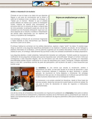 37BLOQUE 2
Análisis e interpretación deAnálisis e interpretación deAnálisis e interpretación deAnálisis e interpretación de resultadosresultadosresultadosresultados
Consiste en que en base a los datos de que dispones
llegues a una serie de conclusiones que te llevan a
reafirmar tú hipótesis inicial. Los datos, sin embargo, no
“hablan por sí mismos”. Revelan lo que el analista
puede detectar de manera que cuando el investigador
novato, tratando de obtener esta recompensa, se
encuentra sólo con el conjunto de datos y ninguna idea
de cómo proceder, la sensación puede ser una de más
ansiedad que de entusiasta anticipación. Igual que con
otros aspectos de un estudio, el análisis e interpretación
del estudio debe relacionarse con los objetivos del
mismo y el problema de investigación.
Una estrategia, a menudo útil, es comenzar imaginando
o hasta trazando el (los) manuscrito(s) que deberían
escribirse a partir de los datos.
El enfoque habitual es comenzar con los análisis descriptivos, explorar y lograr “sentir” los datos. El analista luego
dirige su atención a las preguntas específicas planteadas en los objetivos o hipótesis de estudio, de los hallazgos y
planteos informados en la literatura, y de los patrones sugeridos por los análisis descriptivos. Antes de comenzar el
análisis en serio, sin embargo, habitualmente hay que llevar a cabo una cantidad considerable de trabajo preparatorio.
Las preguntas abiertas, si están presentes, habitualmente necesitan ser codificadas. También puede ser necesaria la
codificación de las preguntas cerradas salvo que las respuestas sean “precodificadas” (tengan un número o letra que
corresponda a cada respuesta elegida). Aún los formularios que sólo tienen preguntas cerradas con respuestas
precodificadas pueden requerir codificación en el caso de respuestas poco claras o ambiguas, múltiples respuestas
para un solo ítem, comentarios escritos de parte del participante o del recolector de datos, y otras situaciones que
puedan surgir.
La estadísticaestadísticaestadísticaestadística es una ciencia que estudia la recolección, análisis e
interpretación de datos, ya sea para ayudar en la toma de decisiones o para
explicar condiciones regulares o irregulares de algún fenómeno o estudio
aplicado, de ocurrencia en forma aleatoria o condicional. Sin embargo
estadística es más que eso, en otras palabras es el vehículo que permite llevar
a cabo el proceso relacionado con la investigación científica.
Es transversal a una amplia variedad de disciplinas, desde la física hasta las
ciencias sociales, desde las ciencias de la salud hasta el control de calidad. Se
usa para la toma de decisiones en áreas de negocios o instituciones
gubernamentales.
Una de las ramas de la Estadística más accesible a la mayoría de la población es la Descriptiva.Descriptiva.Descriptiva.Descriptiva. Esta parte se dedica
única y exclusivamente al ordenamiento y tratamiento mecánico de la información para su presentación por medio de
tablas y de representaciones gráficas, así como de la obtención de algunos parámetros útiles para la explicación de la
información.
 