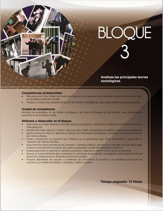 Competencias profesionales:
• Reconoce cómo han influido las teorías sociológicas en el desarrollo de la sociedad, para comprender con ello,
los actuales problemas sociales.
• Analiza y compara las características de las teorías sociológicas, para argumentar su propia postura.
Unidad de competencia:
Identifica los postulados de las teorías sociológicas, así como la influencia de las mismas, ante problemáticas
presentes en la actualidad social.
Atributos a desarrollar en el bloque:
• Argumenta sus ideas respecto a diversas teorías sociológicas y fenómenos, mediante procedimientos teórico-
metodológicos.
• Identifica las ideas clave en un texto o discurso oral e infiere conclusiones en relación a las teorías sociológicas.
• Aporta puntos de vista con apertura en relación con las teorías sociológicas y considera los de otras personas
de manera reflexiva.
• Analiza críticamente los factores que influyeron en el positivismo para tomar decisiones y argumentar la
utilización del método científico.
• Argumenta las repercusiones de los procesos y cambios políticos, económicos y sociales que han dado lugar
al entorno socioeconómico actual, las cuales se generaron a partir del materialismo histórico.
• Evalúa argumentos y opiniones e identifica prejuicios y falacias en relación con la teoría comprensiva.
• Asume un comportamiento ético sustentado en principios de las teorías- sociológicas, para el ejercicio de sus
derechos y obligaciones en diferentes escenarios sociales.
• Propone alternativas de solución a problemas de convivencia de acuerdo a la naturaleza propia del ser
humano y su contexto sociológico, ideológico, político y jurídico.
Tiempo asignado: 15 Horas
Analizas las principales teorías
sociológicas.
 