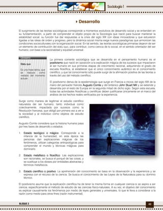 43BLOQUE 3
Desarrollo
El surgimiento de las teorías sociológicas corresponde a momentos evolutivos de desarrollo social y se entienden en
su fundamentación, a partir de comprender el objeto propio de la Sociología que nació para buscar mantener la
estabilidad social; su función fue dar respuestas a la crisis del siglo XIX con ideas innovadoras y que estuvieron
ligadas a las ideas de orden y progreso, pero la dinámica social misma exige nuevos paradigmas que armonicen las
condiciones socioculturales con la organización social. En tal sentido, las teorías sociológicas primarias dejaron de ser
un elemento de contribución del statu quo, para contribuir, como ciencia de lo social, en el sentido orientador del ser
humano, con base a la racionalidad y equidad universal.
La primera corriente sociológica que se desarrolla en el pensamiento humano es el
positivismopositivismopositivismopositivismo que nació en oposición a la explicación mágica de los sucesos que impactaron
al ser humano en sus primeras etapas de crecimiento racional, adquiriendo el grado de
escuela filosófica, al establecer que el único conocimiento auténtico es el conocimiento
científico, y que tal conocimiento sólo puede surgir de la afirmación positiva de las teorías a
través del uso del método científico.
El positivismo deriva de la epistemología que surge en Francia a inicios del siglo XIX de la
mano del pensador francés Augusto ComteAugusto ComteAugusto ComteAugusto Comte y del británico John StuartJohn StuartJohn StuartJohn Stuart MillMillMillMill y se extiende y
desarrolla por el resto de Europa en la segunda mitad de dicho siglo. Según esta escuela,
todas las actividades filosóficas y científicas deben justificarse únicamente en el marco del
análisis de los hechos reales verificados por la experiencia.
Surge como manera de legitimar el estudio científico
naturalista del ser humano, tanto individual como
colectivamente, impactada por sucesos como la
Revolución francesa, que obligó por primera vez a ver a
la sociedad y al individuo como objetos de estudio
científico.
Augusto Comte considera que la historia humana pasa
por tres fases de desarrollo o estados:
1. EstadoEstadoEstadoEstado teológicoteológicoteológicoteológico o mágicoo mágicoo mágicoo mágico: Corresponde a la
infancia de la humanidad; en esta época las
personas dan explicaciones mágicas de los
fenómenos, utilizan categorías antropológicas para
comprender el mundo y técnicas mágicas para
dominarlo. ;
2. EstadoEstadoEstadoEstado metafísicometafísicometafísicometafísico o filosóficoo filosóficoo filosóficoo filosófico: Las explicaciones
son racionales, se busca el porqué de las cosas, y
se sustituye a los dioses por entidades abstractas y
términos metafísicos.
3. EstadoEstadoEstadoEstado científicocientíficocientíficocientífico oooo positivopositivopositivopositivo: La aprehensión del conocimiento se basa en la observación y la experiencia y se
expresa con el recurso de la ciencia. Se busca el conocimiento de las Leyes de la Naturaleza para su dominio
técnico.
El positivismo asume que la explicación científica ha de tener la misma forma en cualquier ciencia si se aspira a ser
ciencia, específicamente el método de estudio de las ciencias físico-naturales. A su vez, el objetivo del conocimiento
es explicar causalmente los fenómenos por medio de leyes generales y universales, lo que le lleva a considerar a la
razón como medio para otros fines (razón instrumental).
Glosario:Glosario:Glosario:Glosario:
Statu quoStatu quoStatu quoStatu quo
Es una frase latina, que
se traduce como
«estado del momento
actual».
 