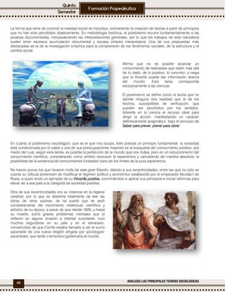 44 ANALIZAS LAS PRINCIPALES TEORÍAS SOCIOLÓGICAS
La forma que tiene de conocer la realidad social es inductiva, contrariando la creación de teorías a partir de principios
que no han sido percibidos objetivamente. En metodología histórica, el positivismo recurre fundamentalmente a las
pruebas documentadas, minusvalorando las interpretaciones generales, por lo que los trabajos de esta naturaleza
suelen tener excesiva acumulación documental y escasa síntesis interpretativa. Una de sus propuestas más
destacadas es la de la investigación empírica para la comprensión de los fenómenos sociales, de la estructura y el
cambio social.
Afirma que no es posible alcanzar un
conocimiento de realidades que estén más allá
de lo dado, de lo positivo, lo concreto; y niega
que la filosofía pueda dar información acerca
del mundo: Esta tarea corresponde
exclusivamente a las ciencias.
El positivismo se define como la teoría que no
admite ninguna otra realidad que la de los
hechos, susceptibles de verificación, que
pueden ser percibidos por los sentidos.
Advierte en la ciencia el recurso ideal para
dirigir la acción, manifestando un carácter
definitivamente pragmático, bajo el principio de
Saber para prever, prever para obrarSaber para prever, prever para obrarSaber para prever, prever para obrarSaber para prever, prever para obrar.
En cuanto al positivismo sociológico, que es el que nos ocupa, éste postula un principio fundamental: la sociedad
está condicionada por el saber y una de sus preocupaciones mayores es la búsqueda del conocimiento positivo, por
medio del cual, según esta teoría, es posible la perfección de la mundo que nos rodea, pero en un reduccionismo del
conocimiento científico, considerando como ámbito exclusivo la experiencia y cancelando de manera absoluta, la
posibilidad de la existencia de conocimientos fundados fuera de los límites de la pura experiencia.
No fueron pocos los que hicieron mofa de este gran filósofo, debido a sus excentricidades, entre las que no sólo se
cuenta su ridícula pretensión de modificar el régimen político y económico establecido por el emperador Nicolás I de
Rusia, a quien envió un ejemplar de su Filosofía positivaFilosofía positivaFilosofía positivaFilosofía positiva, conminándolo a aplicar sus principios e iniciar reformas para
elevar así a ese país a la categoría de sociedad positiva.
Otra de sus excentricidades era su creencia en la higiene
cerebral, por lo que se abstenía totalmente de leer las
obras de otros autores, de tal suerte que se aisló
completamente del movimiento intelectual, científico y
artístico de su época, a pesar de que desde 1826, y hasta
su muerte, sufrió graves problemas mentales que lo
orillaron en alguna ocasión a intentar suicidarse, tuvo
muchos seguidores en su país y en el extranjero,
convencidos de que Comte estaba llamado a ser el sumo
sacerdote de una nueva religión dirigida por sociólogos-
sacerdotes, que tarde o temprano gobernaría al mundo.
 