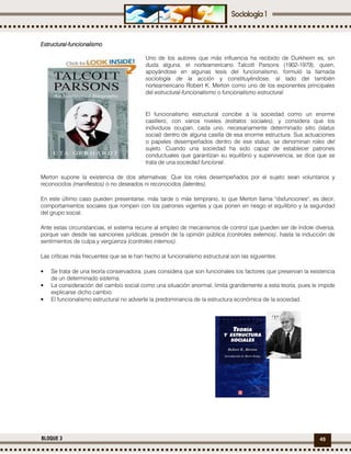 45BLOQUE 3
EstructuralEstructuralEstructuralEstructural----funcionalismofuncionalismofuncionalismofuncionalismo
Uno de los autores que más influencia ha recibido de Durkheim es, sin
duda alguna, el norteamericano Talcott Parsons (1902-1979), quien,
apoyándose en algunas tesis del funcionalismo, formuló la llamada
sociología de la acción y constituyéndose, al lado del también
norteamericano Robert K. Merton como uno de los exponentes principales
del estructural-funcionalismo o funcionalismo estructural.
El funcionalismo estructural concibe a la sociedad como un enorme
casillero, con varios niveles (estratos sociales), y considera que los
individuos ocupan, cada uno, necesariamente determinado sitio (status
social) dentro de alguna casilla de esa enorme estructura. Sus actuaciones
o papeles desempeñados dentro de ese status, se denominan roles del
sujeto. Cuando una sociedad ha sido capaz de establecer patrones
conductuales que garantizan su equilibrio y supervivencia, se dice que se
trata de una sociedad funcional.
Merton supone la existencia de dos alternativas: Que los roles desempeñados por el sujeto sean voluntarios y
reconocidos (manifiestos) o no deseados ni reconocidos (latentes).
En este último caso pueden presentarse, más tarde o más temprano, lo que Merton llama "disfunciones", es decir,
comportamientos sociales que rompen con los patrones vigentes y que ponen en riesgo el equilibrio y la seguridad
del grupo social.
Ante estas circunstancias, el sistema recurre al empleo de mecanismos de control que pueden ser de índole diversa,
porque van desde las sanciones jurídicas, presión de la opinión pública (controles externos), hasta la inducción de
sentimientos de culpa y vergüenza (controles internos).
Las críticas más frecuentes que se le han hecho al funcionalismo estructural son las siguientes:
• Se trata de una teoría conservadora, pues considera que son funcionales los factores que preservan la existencia
de un determinado sistema.
• La consideración del cambio social como una situación anormal, limita grandemente a esta teoría, pues le impide
explicarse dicho cambio.
• El funcionalismo estructural no advierte la predominancia de la estructura económica de la sociedad.
 