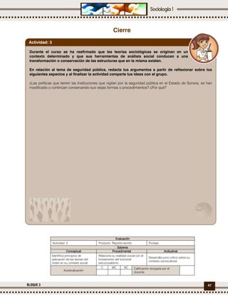 47BLOQUE 3
Cierre
EvaluaciónEvaluaciónEvaluaciónEvaluación
Actividad: 3 Producto: Reporte escrito. Puntaje:
SaberesSaberesSaberesSaberes
ConceptualConceptualConceptualConceptual ProcedimentalProcedimentalProcedimentalProcedimental ActitudinalActitudinalActitudinalActitudinal
Identifica principios de
aplicación de las teorías del
orden en su contexto social.
Relaciona su realidad social con el
fundamento del funcional
estructuralismo.
Desarrolla juicio crítico sobre su
contexto sociocultural.
Autoevaluación
C MC NC Calificación otorgada por el
docente
Durante el curso se ha reafirmado que las teorías sociológicas se originan en un
contexto determinado y que sus herramientas de análisis social conducen a una
transformación o conservación de las estructuras que en la misma existen.
En relación al tema de seguridad pública, redacta tus argumentos a partir de reflexionar sobre los
siguientes aspectos y al finalizar la actividad comparte tus ideas con el grupo.
¿Las políticas que tienen las Instituciones que vigilan por la seguridad pública en el Estado de Sonora, se han
modificado o continúan conservando sus viejas formas o procedimientos? ¿Por qué?
Actividad: 3
 