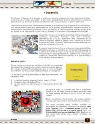 49BLOQUE 3
Desarrollo
En la historia y desarrollo de la sociedad se observa un problema sociológico de fondo: el problema del orden,
acompañado de un estado conservador y el del cambio, acompañado de constante alteración de las estructuras
socioculturales, con observaciones de las contradicciones sobre las que se instaura un sistema determinado.
La existencia del equilibrio y los consensos están presentes en las teorías sociológicas vistas en la secuencia anterior,
cuya atención y preocupación es el mantenimiento del tipo de sociedad, fundamentada en el régimen capitalista, en
contraposición a las teorías sociológicas del cambio, que observan las contradicciones del sistema y la coacción en
sus diversas formas para mantener un orden que será rebasado en la naturaleza transformadora de la humanidad.
Los conflictos de clase, se acompañan de conflictos políticos, desequilibrios
económicos permanentes, traducidos como crisis recurrentes,
concentración de la riqueza, marginación racial, crecimiento de las
diferencias religiosas, libertad de géneros, sexo y destrucción de tejidos
sociales como familia, comunidad, trascendiendo límites individuales con
daños a la sociedad en su conjunto.
El origen de las teorías del conflicto se centra en las reflexiones de Karl Marx
y Federico Engels, quienes consideran que “la historia de toda sociedad, es
la historia de la lucha de clases”, en función del establecimiento de un
régimen con bases de desigualdad social y explotación, de manera que el
conflicto va a impulsar los cambios en la ciencia y en el orden económico
social, naciendo así su teoría social.
Materialismo históricoMaterialismo históricoMaterialismo históricoMaterialismo histórico
Durante muchos años el alemán Karl Marx (1818-1883) fue considerado
como economista, debido a sus importantes aportaciones a esta disciplina.
Sin embargo, la obra de Marx es gigantesca, pues lo mismo contribuyó al
desarrollo de la economía, que de la política, la filosofía, la sociología, etc.
Las influencias básicas del pensamiento de Marx deben remontarse a tres
fuentes principales:
1. La dialéctica (invertida) del alemán Friedrich Hegel (1770-1831).
2. El socialismo del conde de Saint-Simon.
3. Las ideas económicas expresadas por el británico Adam Smith (1723-
1790).
La lógica de Hegel fue su modelo para crear el materialismo
dialéctico, sólo que Hegel desarrolló su dialéctica enfocada hacia
las ideas, mientras que Marx lo hizo en función del mundo
material.
Existen características fundamentales del análisis dialéctico
marxista que lo hacen diferente del resto de teorías sociológicas.
Los textos principales donde podemos encontrar los
fundamentos del materialismo histórico son las llamadas TesisTesisTesisTesis
sobre Feuerbachsobre Feuerbachsobre Feuerbachsobre Feuerbach (1845), La Ideología alemanaLa Ideología alemanaLa Ideología alemanaLa Ideología alemana (1845/46), LaLaLaLa
Introducción a la crítica de la economía políticaIntroducción a la crítica de la economía políticaIntroducción a la crítica de la economía políticaIntroducción a la crítica de la economía política (1857) y el
Prólogo de Crítica de la economía políticaPrólogo de Crítica de la economía políticaPrólogo de Crítica de la economía políticaPrólogo de Crítica de la economía política (1859). Quizás sea en
este último texto donde mejor aparece sintetizado su
pensamiento.
 