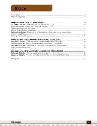5PRELIMINARES
Presentación .........................................................................................................................................................7
Mapa de asignatura..............................................................................................................................................8
BLOQUE 1: CONOCIENDO LA SOCIOLOGÍA .......................................................................................9
Secuencia Didáctica 1Secuencia Didáctica 1Secuencia Didáctica 1Secuencia Didáctica 1: Conociendo la historia de la Sociología ......................................................................10
Origen etimológico, definiciones y objeto de estudio........................................................................................11
Objeto de estudio de la Sociología ....................................................................................................................13
Campo de acción de la sociología.....................................................................................................................15
Secuencia didáctica 2Secuencia didáctica 2Secuencia didáctica 2Secuencia didáctica 2: Desarrollo de la Sociología en referencia a los cambios políticos,
económicos y Sociales.......................................................................................................................................18
Primeros movimientos obreros...........................................................................................................................21
BLOQUE 2: DESARROLLANDO EL PENSAMIENTO SOCIOLÓGICO.................................................25
SecuenciaSecuenciaSecuenciaSecuencia Didáctica 1Didáctica 1Didáctica 1Didáctica 1: Practicando mis primeras reflexiones sociológicas ....................................................26
La Investigación de Campo y las metodologías cuantitativas y cualitativas.....................................................27
Secuencia didáctica 2Secuencia didáctica 2Secuencia didáctica 2Secuencia didáctica 2: Creciendo mi conocimiento en contraste con la realidad...........................................32
Pasos del método científico ...............................................................................................................................33
BLOQUE 3: ANALIZAS LAS PRINCIPALES TEORÍAS SOCIOLÓGICAS ............................................41
Secuencia Didáctica 1Secuencia Didáctica 1Secuencia Didáctica 1Secuencia Didáctica 1: Teorías sociológicas del orden....................................................................................42
Secuencia Didáctica 2Secuencia Didáctica 2Secuencia Didáctica 2Secuencia Didáctica 2: Teorías sociológicas del cambio y la dominación burocrática...................................48
Bibliografía ..........................................................................................................................................................61
Índice
 
