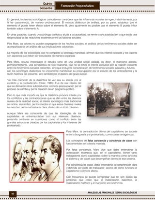 50 ANALIZAS LAS PRINCIPALES TEORÍAS SOCIOLÓGICAS
En general, las teorías sociológicas coinciden en considerar que las influencias sociales se rigen, indistintamente, por
la ley causa-efecto, de manera unidireccional. El método dialéctico de análisis, por su parte, establece que el
elemento A puede tener efecto sobre el elemento B, pero igualmente es posible que el elemento B pueda influir
también sobre el elemento A.
En otras palabras, cuando un sociólogo dialéctico alude a la causalidad, se remite a una totalidad en la que se da una
reciprocidad de las relaciones existentes entre los factores sociales.
Para Marx, los valores no pueden segregarse de los hechos sociales, el análisis de los fenómenos sociales debe ser
acompañado de un análisis de sus implicaciones valorativas.
La mayoría de los sociólogos que no comparte la ideología marxistas, afirman que los hechos sociales y los valores
son aspectos que deben ser estudiados de manera separada.
Para Marx, resulta impensable el estudio serio de una unidad social aislada, es decir, el marxismo adopta,
permanentemente, una perspectiva de tipo relacional, que no se limita el interés exclusivo por la relación existente
entre los fenómenos sociales presentes, sino que incluye la consideración de fenómenos sociales pasados y futuros.
Así, los sociólogos dialécticos no únicamente manifiestan su preocupación por el estudio de los antecedentes y la
razón histórica del presente, sino también por el destino del grupo social.
"Lo más conocido de la dialéctica tal vez sea su interés por el
conflicto y la contradicción (Elster, 1985). Fue de ese interés del
que se derivaron otros subproductos, como la preocupación por el
proceso de cambio y por la creación de un programa político.
Pero lo que más importa es que la dialéctica provoca interés por
los conflictos y las contradicciones que se dan entre los diversos
niveles de la realidad social; el interés sociológico más tradicional
se inclina, en cambio, por los modos en que estos diversos niveles
se mezclan, de forma bastante clara, dentro de un todo cohesivo.
Aunque Marx era consciente de que las ideologías de los
capitalistas se entremezclaban con sus intereses objetivos,
pretendía centrarse en cuestiones como el conflicto entre las
grandes estructuras creadas por los capitalistas y los intereses del
proletariado.
Para Marx, la contradicción última del capitalismo se sucede
entre la burguesía y el proletariado, como clases antagónicas.
Los conceptos de falsa concienciafalsa concienciafalsa concienciafalsa conciencia yyyy conciencia de claseconciencia de claseconciencia de claseconciencia de clase son
fundamentales en la teoría marxista.
Por falsa conciencia, Marx dice que debe entenderse la
apreciación incorrecta que, en el capitalismo, tienen tanto
trabajadores como capitalistas sobre la manera como funciona
el sistema y del papel que desempeñan dentro de ese sistema.
Por conciencia de clase, debe entenderse la comprensión clara
y definida por parte del trabajador, acerca de cómo funciona el
capitalismo y cómo le afecta.
Con frecuencia se puede comprobar que no son pocas las
personas que creen que el materialismo dialéctico, el
materialismo histórico y el marxismo son sinónimos.
 