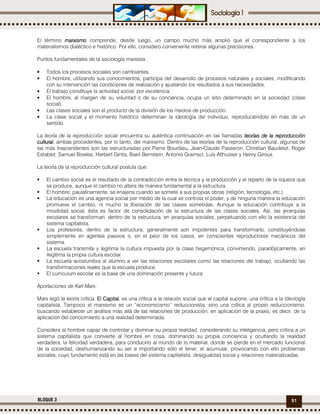51BLOQUE 3
El término marxismomarxismomarxismomarxismo comprende, desde luego, un campo mucho más amplio que el correspondiente a los
materialismos dialéctico e histórico. Por ello, considero conveniente reiterar algunas precisiones.
Puntos fundamentales de la sociología marxista.
• Todos los procesos sociales son cambiantes.
• El hombre, utilizando sus conocimientos, participa del desarrollo de procesos naturales y sociales, modificando
con su intervención las condiciones de realización y ajustando los resultados a sus necesidades.
• El trabajo constituye la actividad social, por excelencia.
• El hombre, al margen de su voluntad o de su conciencia, ocupa un sitio determinado en la sociedad (clase
social).
• Las clases sociales son el producto de la división de los medios de producción.
• La clase social y el momento histórico determinan la ideología del individuo, reproduciéndolo en más de un
sentido.
La teoría de la reproducción social encuentra su auténtica continuación en las llamadas teorías de la reproducciónteorías de la reproducciónteorías de la reproducciónteorías de la reproducción
culturalculturalculturalcultural, ambas procedentes, por lo tanto, del marxismo. Dentro de las teorías de la reproducción cultural, algunas de
las más trascendentes son las estructuradas por Pierre Bourdieu, Jean-Claude Passeron, Christian Baudelot, Roger
Establet, Samuel Bowles, Herbert Gintis, Basil Bernstein, Antonio Gramsci, Luís Althusser y Henry Giroux.
La teoría de la reproducción cultural postula que:
El cambio social es el resultado de la contradicción entre la técnica y la producción y el reparto de la riqueza que
se produce, aunque el cambio no altera de manera fundamental a la estructura.
El hombre, paulatinamente, se enajena cuando se somete a sus propias obras (religión, tecnología, etc.).
La educación es una agencia social por medio de la cual se controla el poder, y de ninguna manera la educación
promueve el cambio, ni mucho la liberación de las clases sometidas. Aunque la educación contribuye a la
movilidad social, ésta es factor de consolidación de la estructura de las clases sociales. Así, las jerarquías
escolares se transforman, dentro de la estructura, en jerarquías sociales, perpetuando con ello la existencia del
sistema capitalista.
Los profesores, dentro de la estructura, generalmente son impotentes para transformarlo, constituyéndose
simplemente en agentes pasivos o, en el peor de los casos, en conscientes reproductores mecánicos del
sistema.
La escuela transmite y legitima la cultura impuesta por la clase hegemónica, convirtiendo, paradójicamente, en
ilegítima la propia cultura escolar.
La escuela acostumbra al alumno a ver las relaciones escolares como las relaciones del trabajo, ocultando las
transformaciones reales que la escuela produce.
El curriculum escolar es la base de una dominación presente y futura.
Aportaciones de Karl Marx:
Marx legó la teoría crítica. El CapitalEl CapitalEl CapitalEl Capital, es una crítica a la relación social que el capital supone, una crítica a la ideología
capitalista. Tampoco el marxismo es un “economicismo” reduccionista, sino una crítica al propio reduccionismo,
buscando establecer un análisis más allá de las relaciones de producción, en aplicación de la praxis; es decir, de la
aplicación del conocimiento a una realidad determinada.
Considera al hombre capaz de controlar y dominar su propia realidad, considerando su inteligencia, pero critica a un
sistema capitalista que convierte al hombre en cosa, dominando su propia conciencia y ocultando la realidad
verdadera, la felicidad verdadera, para conducirlo al mundo de lo material, donde se pierde en el mercado funcional
de la sociedad, deshumanizando su ser e importando sólo el tener, el acumular, provocando con ello problemas
sociales, cuyo fundamento está en las bases del sistema capitalista: desigualdad social y relaciones materializadas.
 