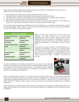 54 ANALIZAS LAS PRINCIPALES TEORÍAS SOCIOLÓGICAS
Weber delineó una gran cantidad de tipos ideales, tipos que, aún dentro de su diversidad, tuvieron en común la
manera como fueron concebidos. He aquí algunos.
• Tipo ideal estructural, constituido por formas obtenidas de la acción social.
• Tipo ideal de acción, basado en las motivaciones personales de un actor determinado.
• Tipo ideal histórico, ubicado sincrónicamente, es decir, el tipo localizado en una época histórica específica.
Tipo ideal de la sociología, que alude a fenómenos socio-históricos típicos.
Weber elabora tres tipos ideales de dominación. Distingue entre la dominación tradicional, la carismática y la
burocrática – legal. Nosotros hablaremos solamente de la dominación burocrática legal.
Por dominación debe entenderse la probabilidad de encontrar obediencia a un mandato de determinado contenido
entre personas dadas” (Weber, 1996: 43). Lo distintivo de la dominación frente al poder es que la misma es legítima,
es decir, los mandatos se aceptan como válidos.
Weber nos indica que ciertos tipos de acción social son
regulares: “Se puede observar en la acción social
regularidades de hecho; es decir, el desarrollo de una acción
repetida por los mismos agentes o extendida a muchos (en
ocasiones se dan los dos casos), cuyo sentido mentado es
típicamente homogéneo. La sociología se ocupa de estos
tipos.
El orden social puede ser frágil si no está asentado en la
creencia en su legitimidad: “La acción y, en especial la social
y también singularmente la relación social, puede orientarse,
por el lado de sus partícipes, en la representación de la
existencia de un orden legítimo. La probabilidad de que esto
ocurra, de hecho se llama <<validez>> del orden en
cuestión.
Un orden sostenido sólo por motivos racionales de fin es, en general, mucho más frágil
que otro que provenga de una orientación hacia él mantenida únicamente por la fuerza
de la costumbre, por el arraigo de una conducta (...). Pero todavía es mucho más frágil
comparado con aquel orden que aparezca con el prestigio de ser obligatorio y modelo,
es decir, con el prestigio de la legitimidad”.
Weber no intenta plantear cómo salir de un estado de guerra de todos contra todos, sino que intentará determinar
cómo se da el orden social legítimo en la sociedad moderna. El problema que se presenta es que para este autor la
legitimidad en la Modernidad tiene que ver con la dominación burocrática – legal, por la que la acción regular es la
acción racional con arreglo a fines, es decir, un tipo de acción en la que cada uno persigue fines e intereses
individuales.
Weber distingue los conceptos de dominación y poder. El concepto de poder significa la probabilidad de imponer la
propia voluntad, dentro de una relación social, aún contra toda resistencia y cualquiera que sea el fundamento de esa
probabilidad.
 