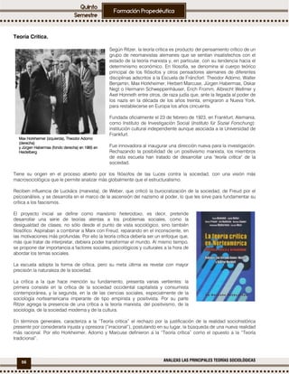 56 ANALIZAS LAS PRINCIPALES TEORÍAS SOCIOLÓGICAS
Teoría Crítica.
Según Ritzer, la teoría crítica es producto del pensamiento crítico de un
grupo de neomarxistas alemanes que se sentían insatisfechos con el
estado de la teoría marxista y, en particular, con su tendencia hacia el
determinismo económico. En filosofía, se denomina al cuerpo teórico
principal de los filósofos y otros pensadores alemanes de diferentes
disciplinas adscritos a la Escuela de Fráncfort: Theodor Adorno, Walter
Benjamin, Max Horkheimer, Herbert Marcuse, Jürgen Habermas, Oskar
Negt o Hermann Schweppenhäuser, Erich Fromm, Albrecht Wellmer y
Axel Honneth entre otros, de raza judía que, ante la llegada al poder de
los nazis en la década de los años treinta, emigraron a Nueva York,
para restablecerse en Europa los años cincuenta.
Fundada oficialmente el 23 de febrero de 1923, en Frankfurt, Alemania,
como Instituto de Investigación Social (Instituto für Sozial Forschung):
institución cultural independiente aunque asociada a la Universidad de
Frankfurt.
Fue innovadora al inaugurar una dirección nueva para la investigación.
Rechazando la posibilidad de un positivismo marxista, los miembros
de esta escuela han tratado de desarrollar una "teoría crítica" de la
sociedad.
Tiene su origen en el proceso abierto por los filósofos de las Luces contra la sociedad, con una visión más
macrosociológica que le permite analizar más globalmente que el estructuralismo.
Reciben influencia de Luckács (marxista), de Weber, que criticó la burocratización de la sociedad, de Freud por el
psicoanálisis, y se desarrolla en el marco de la ascensión del nazismo al poder, lo que les sirve para fundamentar su
crítica a los fascismos.
El proyecto inicial se define como marxismo heterodoxo, es decir, pretende
desarrollar una serie de teorías atentas a los problemas sociales, como la
desigualdad de clases, no sólo desde el punto de vista sociológico, sino también
filosófico. Aspiraban a combinar a Marx con Freud, reparando en el inconsciente, en
las motivaciones más profundas. Por ello la teoría crítica debería ser un enfoque que,
más que tratar de interpretar, debiera poder transformar el mundo. Al mismo tiempo,
se propone dar importancia a factores sociales, psicológicos y culturales a la hora de
abordar los temas sociales.
La escuela adopta la forma de crítica, pero su meta última es revelar con mayor
precisión la naturaleza de la sociedad.
La crítica a la que hace mención su fundamento, presenta varias vertientes: la
primera consiste en la crítica de la sociedad occidental capitalista y consumista
contemporánea, y la segunda, en la de las ciencias sociales, especialmente de la
sociología norteamericana imperante de tipo empirista y positivista. Por su parte
Ritzer agrega la presencia de una crítica a la teoría marxista, del positivismo, de la
sociología, de la sociedad moderna y de la cultura.
En términos generales, caracteriza a la “Teoría crítica” el rechazo por la justificación de la realidad sociohistórica
presente por considerarla injusta y opresora (“irracional”), postulando en su lugar, la búsqueda de una nueva realidad
más racional. Por ello Horkheimer, Adorno y Marcuse definieron a la “Teoría crítica” como el opuesto a la “Teoría
tradicional”.
Max HorkheimerMax HorkheimerMax HorkheimerMax Horkheimer (izquierda),(izquierda),(izquierda),(izquierda), Theodor AdornoTheodor AdornoTheodor AdornoTheodor Adorno
(derecha)(derecha)(derecha)(derecha)
yyyy Jürgen HabermasJürgen HabermasJürgen HabermasJürgen Habermas (fondo derecha) en 1965 en(fondo derecha) en 1965 en(fondo derecha) en 1965 en(fondo derecha) en 1965 en
HeidelbergHeidelbergHeidelbergHeidelberg
 