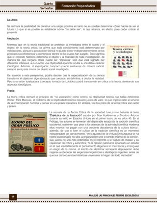 58 ANALIZAS LAS PRINCIPALES TEORÍAS SOCIOLÓGICAS
La utopíaLa utopíaLa utopíaLa utopía....
Se rechaza la posibilidad de construir una utopía positiva en tanto no es posible determinar cómo habría de ser el
futuro. Lo que sí es posible es establecer cómo “no debe ser”, lo que alcanza, en efecto, para poder criticar el
presente.
MediaciónMediaciónMediaciónMediación....
Mientras que en la teoría tradicional se pretende la inmediatez entre el sujeto y el
objeto; en la teoría crítica, se afirma que todo conocimiento está determinado por
mediaciones, porque la producción teórica no puede existir independientemente de los
procesos sociohistóricos y económicos dentro de los cuales han surgido. Esto significa
que el contexto histórico determina el objeto y la finalidad de toda investigación, de
manera tal, que ninguna teoría puede ser “imparcial” sino que está signada por
diferentes intereses, aun cuando una objetividad aparente oculta su inevitable carácter
ideológico. Además, el investigador, tampoco puede sustraerse de manera radical,
siempre será parte misma del objeto social investigado.
De acuerdo a esta perspectiva, podría decirse que la especialización de la ciencia
transforma el objeto en algo abstracto que conduce, en definitiva, a ocultar la realidad.
Pero una visión totalizadora (concepto tomado de Lukácks) podrá transformar en crítica a la teoría, develando sus
aspectos ideológicos.
PraxisPraxisPraxisPraxis::::
La teoría crítica rechazó el principio de “no valoración” como criterio de objetividad teórica que había defendido
Weber. Para Marcuse, el problema de la objetividad histórica requiere juicios de valor, lo que implica estar al servicio
de la emancipación humana y derivar en una praxis liberadora. En síntesis, los dos polos de la teoría crítica son razón
y praxis.
La escuela de la Teoría Crítica de la sociedad tuvo como baluarte el texto
"Dialéctica de la"Dialéctica de la"Dialéctica de la"Dialéctica de la Ilustración"Ilustración"Ilustración"Ilustración" escrito por Max Horkheimer y Teodoro Adorno
durante su exilio en Estados Unidos en el primer lustro de los años 40. En el
Prólogo, los autores se lamentan del deplorable estado de la tradición científica
occidental, sostienen que pese a los avances de la actividad científica moderna
ellos mismos "se pagan con una creciente decadencia de la cultura teórica",
además, de que si bien el cultivo de la tradición científica es un momento
indispensable del conocimiento, "en la quiebra de la civilización burguesa se ha
hecho cuestionable no sólo la organización sino el sentido mismo de la ciencia".
Sus juicios no son más optimistas en lo referente a la 'cultura de masas' y su
capacidad de crítica y autocrítica: "Si la opinión pública ha alcanzado un estadio
en el que inevitablemente el pensamiento degenera en mercancía y el lenguaje
en elogio de la misma, el intento de identificar semejante depravación debe
negarse a obedecer las exigencias lingüísticas e ideológicas vigentes, antes de
que sus consecuencias históricas universales lo hagan del todo imposible"
 