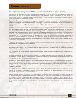 7PRELIMINARES
“Una“Una“Una“Una competencia es la integración de habilidades, conocimientos y actitudes en un contexto específico”.competencia es la integración de habilidades, conocimientos y actitudes en un contexto específico”.competencia es la integración de habilidades, conocimientos y actitudes en un contexto específico”.competencia es la integración de habilidades, conocimientos y actitudes en un contexto específico”.
El enfoque en competencias considera que los conocimientos por sí mismos no son lo más importante, sino el uso
que se hace de ellos en situaciones específicas de la vida personal, social y profesional. De este modo, las
competencias requieren una base sólida de conocimientos y ciertas habilidades, los cuales se integran para un
mismo propósito en un determinado contexto.
El presente Módulo de Aprendizaje de la asignatura Sociología 1, es una herramienta de suma importancia, que
propiciará tu desarrollo como persona visionaria, competente e innovadora, características que se establecen en los
objetivos de la Reforma Integral de Educación Media Superior que actualmente se está implementando a nivel
nacional.
El Módulo de aprendizaje es uno de los apoyos didácticos que el Colegio de Bachilleres te ofrece con la intención de
estar acorde a los nuevos tiempos, a las nuevas políticas educativas, además de lo que demandan los escenarios
local, nacional e internacional; el módulo se encuentra organizado a través de bloques de aprendizaje y secuencias
didácticas. Una secuencia didáctica es un conjunto de actividades, organizadas en tres momentos: Inicio, desarrollo y
cierre. En el inicio desarrollarás actividades que te permitirán identificar y recuperar las experiencias, los saberes, las
preconcepciones y los conocimientos que ya has adquirido a través de tu formación, mismos que te ayudarán a
abordar con facilidad el tema que se presenta en el desarrollo, donde realizarás actividades que introducen nuevos
conocimientos dándote la oportunidad de contextualizarlos en situaciones de la vida cotidiana, con la finalidad de que
tu aprendizaje sea significativo.
Posteriormente se encuentra el momento de cierre de la secuencia didáctica, donde integrarás todos los saberes que
realizaste en las actividades de inicio y desarrollo.
En todas las actividades de los tres momentos se consideran los saberes conceptuales, procedimentales y
actitudinales. De acuerdo a las características y del propósito de las actividades, éstas se desarrollan de forma
individual, binas o equipos.
Para el desarrollo del trabajo deberás utilizar diversos recursos, desde material bibliográfico, videos, investigación de
campo, etc.
La retroalimentación de tus conocimientos es de suma importancia, de ahí que se te invita a participar de forma activa,
de esta forma aclararás dudas o bien fortalecerás lo aprendido; además en este momento, el docente podrá tener una
visión general del logro de los aprendizajes del grupo.
Recuerda que la evaluación en el enfoque en competencias es un proceso continuo, que permite recabar evidencias a
través de tu trabajo, donde se tomarán en cuenta los tres saberes: el conceptual, procedimental y actitudinal con el
propósito de que apoyado por tu maestro mejores el aprendizaje. Es necesario que realices la autoevaluación, este
ejercicio permite que valores tu actuación y reconozcas tus posibilidades, limitaciones y cambios necesarios para
mejorar tu aprendizaje.
Así también, es recomendable la coevaluación, proceso donde de manera conjunta valoran su actuación, con la
finalidad de fomentar la participación, reflexión y crítica ante situaciones de sus aprendizajes, promoviendo las
actitudes de responsabilidad e integración del grupo.
Nuestra sociedad necesita individuos a nivel medio superior con conocimientos, habilidades, actitudes y valores, que
les permitan integrarse y desarrollarse de manera satisfactoria en el mundo social, profesional y laboral. Para que
contribuyas en ello, es indispensable que asumas una nueva visión y actitud en cuanto a tu rol, es decir, de ser
receptor de contenidos, ahora construirás tu propio conocimiento a través de la problematización y contextualización
de los mismos, situación que te permitirá: Aprender a conocer, aprender a hacer, aprender a ser y aprender a vivir
juntos.
Presentación
 