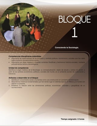 Tiempo asignado: 6 horas
Conociendo la Sociología.
Competencias disciplinares extendidas
• Argumenta las repercusiones de los procesos y cambios políticos, económicos y sociales que han dado
lugar al entorno socioeconómico actual.
• Argumenta sus ideas respecto a diversas corrientes filosóficas y fenómenos histórico-sociales, mediante
procedimientos teórico-metodológicos....
Unidad de competencia:
Identifica el origen histórico de la Sociología, su conceptualización, objeto de estudio y campo de acción, a
partir de los cambios económicos, políticos y sociales del mundo, en un ambiente escolar de colaboración y
tolerancia.
Atributos a desarrollar en el bloque:
1. Identifica el conocimiento social y humanista como una construcción en constante transformación.
2. Sitúa hechos históricos fundamentales que han tenido lugar en distintas épocas en México y el mundo con
relación al presente.
3. Establece la relación entre las dimensiones políticas, económicas, culturales y geográficas de un
acontecimiento.
 