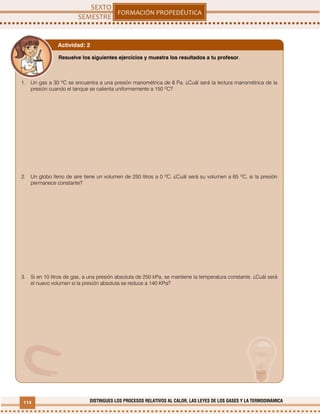 114 DISTINGUES LOS PROCESOS RELATIVOS AL CALOR, LAS LEYES DE LOS GASES Y LA TERMODINÁMICA
Resuelve los siguientes ejercicios y muestra los resultados a tu profesor.
1. Un gas a 30 ºC se encuentra a una presión manométrica de 8 Pa. ¿Cuál será la lectura manométrica de la
presión cuando el tanque se calienta uniformemente a 150 ºC?
2. Un globo lleno de aire tiene un volumen de 250 litros a 0 ºC. ¿Cuál será su volumen a 65 ºC, si la presión
permanece constante?
3. Si en 10 litros de gas, a una presión absoluta de 250 kPa, se mantiene la temperatura constante. ¿Cuál será
el nuevo volumen si la presión absoluta se reduce a 140 KPa?
Actividad: 2
 
