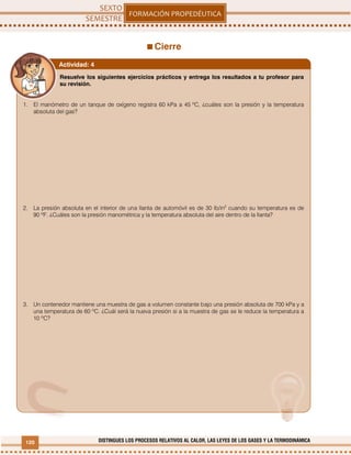 120 DISTINGUES LOS PROCESOS RELATIVOS AL CALOR, LAS LEYES DE LOS GASES Y LA TERMODINÁMICA
Cierre
Resuelve los siguientes ejercicios prácticos y entrega los resultados a tu profesor para
su revisión.
1. El manómetro de un tanque de oxígeno registra 60 kPa a 45 ºC, ¿cuáles son la presión y la temperatura
absoluta del gas?
2. La presión absoluta en el interior de una llanta de automóvil es de 30 lb/in2
cuando su temperatura es de
90 ºF. ¿Cuáles son la presión manométrica y la temperatura absoluta del aire dentro de la llanta?
3. Un contenedor mantiene una muestra de gas a volumen constante bajo una presión absoluta de 700 kPa y a
una temperatura de 60 ºC. ¿Cuál será la nueva presión si a la muestra de gas se le reduce la temperatura a
10 ºC?
Actividad: 4
 