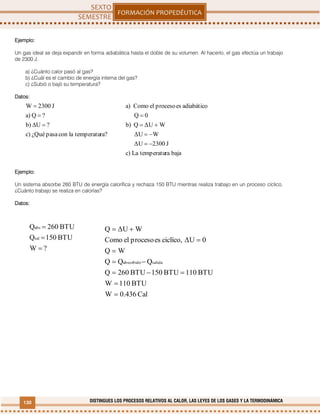 130 DISTINGUES LOS PROCESOS RELATIVOS AL CALOR, LAS LEYES DE LOS GASES Y LA TERMODINÁMICA
ra?temperatulaconpasa¿Quéc)
?Ub)
?Qa)
J2300W



Ejemplo:
Un gas ideal se deja expandir en forma adiabática hasta el doble de su volumen. Al hacerlo, el gas efectúa un trabajo
de 2300 J.
a) ¿Cuánto calor pasó al gas?
b) ¿Cuál es el cambio de energía interna del gas?
c) ¿Subió o bajó su temperatura?
Datos:
Ejemplo:
Un sistema absorbe 260 BTU de energía calorífica y rechaza 150 BTU mientras realiza trabajo en un proceso cíclico.
¿Cuánto trabajo se realiza en calorías?
Datos:
bajaratemperatuLac)
J2300ΔU
WΔU
WΔUQb)
0Q
adiabáticoesprocesoelComoa)




?W
BTU150Q
BTU260Q
sal
abs



Cal0.436W
BTU110W
BTU110BTU150BTU260Q
QQQ
WQ
0ΔUciclíco,esprocesoelComo
WΔUQ
salidaabsorbido







 