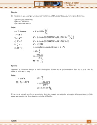135BLOQUE 3
Ejemplo:
0.8 moles de un gas pasan por una expansión isotérmica a 78 K, doblando su volumen original. Determina:
a) El trabajo que se realiza.
b) El calor absorbido
c) El cambio de entropía.
Datos:
Ejemplo:
Determina el cambio de entropía al pasar un kilogramo de hielo a 0 ºC y convertirse en agua a 0 ºC, si el calor de
fusión es de 3.34×105
J/kg.
Datos:
El cambio de entropía significa el aumento del desorden, cuando las moléculas ordenadas del agua en estado sólido
pasan a un estado más desordenado molecular del líquido.
?ΔSc)
?Qb)
?Wa)
2VV
K78T
moles0.8n
12






   
     
K
J4.61ΔS
K78
359.62J
ΔS
T
Q
ΔSc)
WQisotérmicoesprocesoelcomob)
J359.62W
2ln78KKmolJ8.3144720.8molesW
V
2Vln78KKmolJ8.3144720.8molesW
V
V
lnnRTWa)
1
1
1
2



















J103.34Q
K273T
5
0


K
J101.22ΔS
K273
J103.34
ΔS
T
Q
ΔS
3
0
5




 