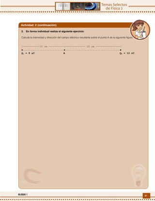21BLOQUE 1
2. En forma individual realiza el siguiente ejercicio:
Calcula la intensidad y dirección del campo eléctrico resultante sobre el punto A de la siguiente figura:
|‒‒‒‒‒‒‒‒‒‒‒15 cm ‒‒‒‒‒‒‒‒‒‒|‒‒‒‒‒‒‒‒‒‒‒‒‒ 20 cm ‒‒‒‒‒‒‒‒‒‒‒‒‒‒‒‒|
•···························•····································•
Q1 = 8 µC A Q2 = 12 nC
Actividad: 2 (continuación)
 