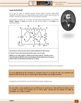 41BLOQUE 1
Leyes de Kirchhoff.
En el año de 1845, el científico alemán Gustav Robert Kirchhoff (1824‒1887)
estableció dos leyes que son indispensables para calcular valores desconocidos de
voltaje y corriente en cada punto de un circuito eléctrico complejo.
Para facilitar el estudio de un circuito conviene definir primeramente los términos:
NoNoNoNodosdosdosdos y MallasMallasMallasMallas. Un nonononododododo es la unión de más de dos cables y una mallamallamallamalla es un
recorrido cerrado.
Los puntos A y B son los dos únicosLos puntos A y B son los dos únicosLos puntos A y B son los dos únicosLos puntos A y B son los dos únicos nodosnodosnodosnodos existentes en este circuito.existentes en este circuito.existentes en este circuito.existentes en este circuito.
El punto C es la unión deEl punto C es la unión deEl punto C es la unión deEl punto C es la unión de dos elementos, pero no es un nodos elementos, pero no es un nodos elementos, pero no es un nodos elementos, pero no es un nodo.do.do.do.
ABDA es unaABDA es unaABDA es unaABDA es una malla (malla I) y ACBA es otra malla (malla II). También lo es elmalla (malla I) y ACBA es otra malla (malla II). También lo es elmalla (malla I) y ACBA es otra malla (malla II). También lo es elmalla (malla I) y ACBA es otra malla (malla II). También lo es el
recorrido exterior BDACB, pero es redundante con las anteriores (I y II) que yarecorrido exterior BDACB, pero es redundante con las anteriores (I y II) que yarecorrido exterior BDACB, pero es redundante con las anteriores (I y II) que yarecorrido exterior BDACB, pero es redundante con las anteriores (I y II) que ya
cubren todos los elementos recorridos por la última.cubren todos los elementos recorridos por la última.cubren todos los elementos recorridos por la última.cubren todos los elementos recorridos por la última.
El enunciado de la Primera Ley de Kirchhoff o Ley de Kirchhoff de corrientes, dice lo siguiente:
La suma algebraica dLa suma algebraica dLa suma algebraica dLa suma algebraica de las corrientes en cualquier noe las corrientes en cualquier noe las corrientes en cualquier noe las corrientes en cualquier nodo en un circuito es cero.do en un circuito es cero.do en un circuito es cero.do en un circuito es cero. Las corrientes queLas corrientes queLas corrientes queLas corrientes que
entran al noentran al noentran al noentran al nodo se toman con un mismo signo y las que salen, con el signo contrario.do se toman con un mismo signo y las que salen, con el signo contrario.do se toman con un mismo signo y las que salen, con el signo contrario.do se toman con un mismo signo y las que salen, con el signo contrario.
La Segunda Ley de Kirchhoff o Ley de Kirchhoff de voltajes, establece que:
En una malla, la suma algebraica de las diferencias de potencial en cada elemento de ésta es cero.En una malla, la suma algebraica de las diferencias de potencial en cada elemento de ésta es cero.En una malla, la suma algebraica de las diferencias de potencial en cada elemento de ésta es cero.En una malla, la suma algebraica de las diferencias de potencial en cada elemento de ésta es cero.
Las caídas de voltaje se consideran con un mismo signo, mientras que las subidas de voltaje seLas caídas de voltaje se consideran con un mismo signo, mientras que las subidas de voltaje seLas caídas de voltaje se consideran con un mismo signo, mientras que las subidas de voltaje seLas caídas de voltaje se consideran con un mismo signo, mientras que las subidas de voltaje se
conconconconsideran con el signo contrario.sideran con el signo contrario.sideran con el signo contrario.sideran con el signo contrario.
 