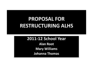 Proposal for Restructuring ALHS 2011-12 School Year Alan Root Mary Williams Johanna Thomas 