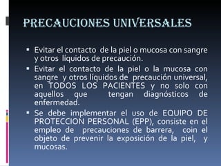 PRECAUCIONES UNIVERSALES Evitar el contacto  de la piel o mucosa con sangre y otros  líquidos de precaución. Evitar el contacto de la piel o la mucosa con sangre  y otros líquidos de  precaución universal, en TODOS LOS PACIENTES y no solo con aquellos que  tengan diagnósticos de enfermedad. Se debe implementar el uso de EQUIPO DE PROTECCION PERSONAL (EPP), consiste en el empleo de  precauciones de barrera,  coin el objeto de prevenir la exposición de la piel,  y mucosas. 
