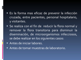 Es la forma mas eficaz de prevenir la infección cruzada, entre pacientes, personal hospitalario, y visitantes. Se realiza con el fin de  reducir la flora normal y remover la flora transitoria para disminuir la diseminación, de microorganismos infecciosos, se debe realizar en los siguientes casos: Antes de iniciar labores. Antes de tomar muestras de laboratorio. 