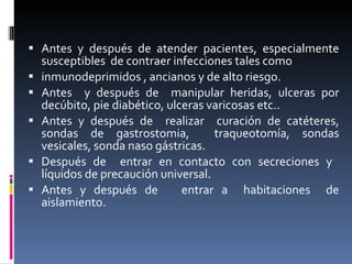 Antes y después de atender pacientes, especialmente susceptibles  de contraer infecciones tales como inmunodeprimidos , ancianos y de alto riesgo. Antes  y después de  manipular heridas, ulceras por decúbito, pie diabético, ulceras varicosas etc.. Antes y después de  realizar  curación de catéteres, sondas de gastrostomia,  traqueotomía, sondas vesicales, sonda naso gástricas. Después de  entrar en contacto con secreciones y  líquidos de precaución universal. Antes y después de  entrar a  habitaciones  de aislamiento. 
