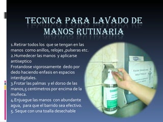 1.Retirar todos los  que se tengan en las manos  como anillos, relojes ,pulseras etc. 2.Humedecer las manos  y aplicarse antiseptico Frotandose vigorosamente  dedo por dedo haciendo enfasis en espacios  interdigitales. 3.Frotar las palmas  y el dorso de las manos,5 centimetros por encima de la muñeca. 4.Enjuague las manos  con abundante agua,  para que el barrido sea efectivo. 5. Seque con una toalla desechable 