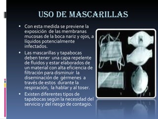 USO DE MASCARILLAS Con esta medida se previene la exposición  de las membranas mucosas de la boca nariz y ojos, a líquidos potencialmente  infectados. Las mascarillas y tapabocas  deben tener  una capa repelente de fluidos y estar elaborados de un material con alta eficiencia de  filtración para disminuir  la diseminación de  gérmenes  a través de estos  durante la respiración,  la hablar y al toser. Existen diferentes tipos de tapabocas según la necesidad del servicio y del riesgo de contagio. 