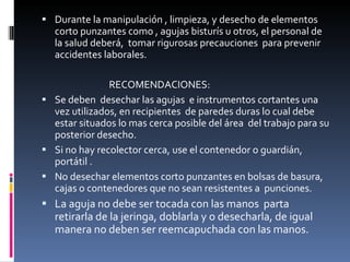 Durante la manipulación , limpieza, y desecho de elementos corto punzantes como , agujas bisturís u otros, el personal de la salud deberá,  tomar rigurosas precauciones  para prevenir accidentes laborales. RECOMENDACIONES: Se deben  desechar las agujas  e instrumentos cortantes una vez utilizados, en recipientes  de paredes duras lo cual debe estar situados lo mas cerca posible del área  del trabajo para su posterior desecho. Si no hay recolector cerca, use el contenedor o guardián, portátil . No desechar elementos corto punzantes en bolsas de basura, cajas o contenedores que no sean resistentes a  punciones. La aguja no debe ser tocada con las manos  parta retirarla de la jeringa, doblarla y o desecharla, de igual manera no deben ser reemcapuchada con las manos. 