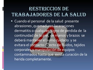 RESTRICCION DE TRABAJADORES DE LA SALUD Cuando el personal  de la salud  presente abrasiones ,quemaduras laceraciones dermatitis o cualquier  signo de perdida de  la continuidad de la piel, de manos y brazos  se deberá mantener el sumo cuidado  y se evitara el contacto directo de fluidos, tejidos corporales,y manipulación de equipos  contaminados hasta que  exista curación de la herida completamente. 