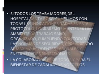 SI TODOS LOS TRABAJADORES,DEL HOSPITAL SANTA ROSA  CUMPLIMOS CON TODAS LAS INDICACIONES DADAS EN ESTE PROTOCOLO. LOGRAREMOS MANTENER UN AMBIENTE DE TRABAJO SANO, ORGANIZADO, CUMPLIENDO CON TODAS LAS NORMAS DE SEGURIDAD,Y PREVINIENDO AL MAXIMO ACCIDENTES LABORALES Y ENFERMEDADES PROFESIONAES.. LA COLABORACION ES DE TODOS Y PARA EL BIENESTAR DE CADAUNO DE NOSOTROS. 