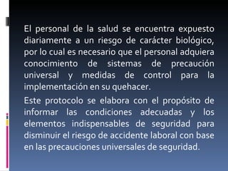 El personal de la salud se encuentra expuesto diariamente a un riesgo de carácter biológico, por lo cual es necesario que el personal adquiera conocimiento de sistemas de precaución universal y medidas de control para la implementación en su quehacer. Este protocolo se elabora con el propósito de informar las condiciones adecuadas y los elementos indispensables de seguridad para disminuir el riesgo de accidente laboral con base en las precauciones universales de seguridad. 