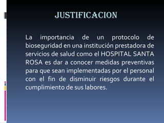 JUSTIFICACION La importancia de un protocolo de bioseguridad en una institución prestadora de servicios de salud como el HOSPITAL SANTA ROSA es dar a conocer medidas preventivas para que sean implementadas por el personal con el fin de disminuir riesgos durante el cumplimiento de sus labores. 
