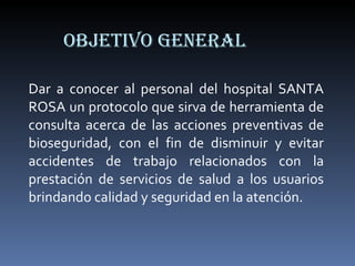 OBJETIVO GENERAL Dar a conocer al personal del hospital SANTA ROSA un protocolo que sirva de herramienta de consulta acerca de las acciones preventivas de bioseguridad, con el fin de disminuir y evitar accidentes de trabajo relacionados con la prestación de servicios de salud a los usuarios brindando calidad y seguridad en la atención. 