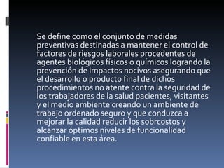 Se define como el conjunto de medidas preventivas destinadas a mantener el control de factores de riesgos laborales procedentes de agentes biológicos físicos o químicos logrando la prevención de impactos nocivos asegurando que el desarrollo o producto final de dichos procedimientos no atente contra la seguridad de los trabajadores de la salud pacientes, visitantes y el medio ambiente creando un ambiente de trabajo ordenado seguro y que conduzca a mejorar la calidad reducir los sobrcostos y alcanzar óptimos niveles de funcionalidad confiable en esta área. 