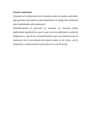 Estudio Ambiental:
Consiste en la elaboración del verdadero plan de manejo ambiental,
que garantice que todos los procedimientos de mitigación ambiental
sean implantados adecuadamente.
Definitivamente el proyecto en mención no ocasiona daños
ambientales significativos, por lo que no se ha elaborado un plan de
mitigación; a más de las recomendaciones que: las construcciones se
realizarán sin el movimiento de masas mayor es de tierra, con la
protección y mantenimiento adecuado de la vía de acceso.
 