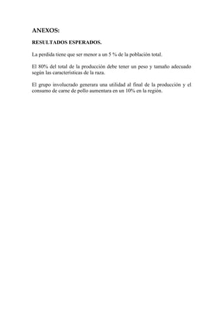 ANEXOS:
RESULTADOS ESPERADOS.

La perdida tiene que ser menor a un 5 % de la población total.

El 80% del total de la producción debe tener un peso y tamaño adecuado
según las características de la raza.

El grupo involucrado generara una utilidad al final de la producción y el
consumo de carne de pollo aumentara en un 10% en la región.
 