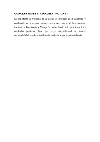 CONCLUCIONES Y RECOMENDACIONES:
Es importante la presencia de un asesor de prácticas en el desarrollo y
conducción de proyectos productivos, en este caso en el área pecuaria,
mediante la Conducción y Manejo de pollos Broiler esto garantizara tener
resultados   positivos,   dado   que   exige   disponibilidad   de   tiempo,
responsabilidad y dedicación absoluta mediante su participación directa.
 