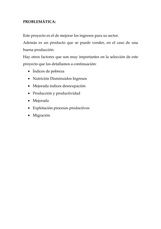 PROBLEMÁTICA:


Este proyecto es el de mejorar los ingresos para su sector.
Además es un producto que se puede vender, en el caso de una
buena producción.
Hay otros factores que son muy importantes en la selección de este
proyecto que los detallamos a continuación:
   • Índices de pobreza
   • Nutrición Disminuidos Ingresos
   • Mejorada índices desocupación
   • Producción y productividad
   • Mejorada
   • Explotación procesos productivos
   • Migración
 
