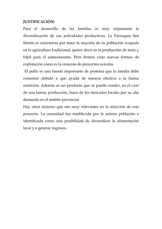 JUSTIFICACIÓN:
Para el desarrollo de las familias es muy importante la
diversificación de sus actividades productivas. La Parroquia San
Simón se caracteriza por tener la mayoría de su población ocupada
en la agricultura tradicional, quiere decir en la producción de maíz y
fríjol para el autoconsumo. Pero hemos visto nuevas formas de
explotación como es la creación de proyectos avícolas.
El pollo es una fuente importante de proteína que la familia debe
consumir debido a que ayuda de manera efectiva a la buena
nutrición. Además es un producto que se puede vender, en el caso
de una buena producción, fuera de los mercados locales por su alta
demanda en el ámbito provincial.
Hay otros factores que son muy relevantes en la selección de este
proyecto. La necesidad fue establecida por la misma población e
identificada como una posibilidad de diversificar la alimentación
local y a generar ingresos.
 