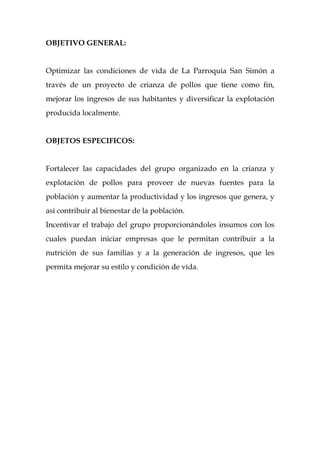 OBJETIVO GENERAL:


Optimizar las condiciones de vida de La Parroquia San Simón a
través de un proyecto de crianza de pollos que tiene como fin,
mejorar los ingresos de sus habitantes y diversificar la explotación
producida localmente.


OBJETOS ESPECIFICOS:


Fortalecer las capacidades del grupo organizado en la crianza y
explotación de pollos para proveer de nuevas fuentes para la
población y aumentar la productividad y los ingresos que genera, y
así contribuir al bienestar de la población.
Incentivar el trabajo del grupo proporcionándoles insumos con los
cuales puedan iniciar empresas que le permitan contribuir a la
nutrición de sus familias y a la generación de ingresos, que les
permita mejorar su estilo y condición de vida.
 