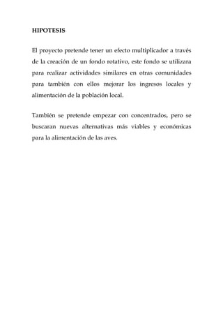 HIPOTESIS


El proyecto pretende tener un efecto multiplicador a través
de la creación de un fondo rotativo, este fondo se utilizara
para realizar actividades similares en otras comunidades
para también con ellos mejorar los ingresos locales y
alimentación de la población local.


También se pretende empezar con concentrados, pero se
buscaran nuevas alternativas más viables y económicas
para la alimentación de las aves.
 