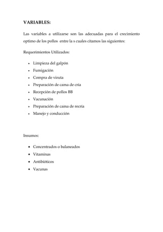 VARIABLES:

Las variables a utilizarse son las adecuadas para el crecimiento
optimo de los pollos entre la s cuales citamos las siguientes:

Requerimientos Utilizados:

  •   Limpieza del galpón
  •   Fumigación
  •   Compra de viruta
  •   Preparación de cama de cría
  •   Recepción de pollos BB
  •   Vacunación
  •   Preparación de cama de recría
  •   Manejo y conducción




Insumos:

  • Concentrados o balaneados
  • Vitaminas
  • Antibióticos
  • Vacunas
 