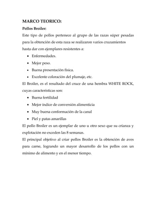 MARCO TEORICO:
Pollos Broiler:
Este tipo de pollos pertenece al grupo de las razas súper pesadas
para la obtención de esta raza se realizaron varios cruzamientos
hasta dar con ejemplares resistentes a:
   • Enfermedades.
   • Mejor peso.
   •   Buena presentación física.
   •   Excelente coloración del plumaje, etc.
El Broiler, es el resultado del cruce de una hembra WHITE ROCK,
cuyas características son:
   • Buena fertilidad
   • Mejor índice de conversión alimenticia
   • Muy buena conformación de la canal
   • Piel y patas amarillas
El pollo Broiler es un ejemplar de uno u otro sexo que su crianza y
explotación no exceden las 8 semanas.
El principal objetivo al criar pollos Broiler es la obtención de aves
para carne, logrando un mayor desarrollo de los pollos con un
mínimo de alimento y en el menor tiempo.
 