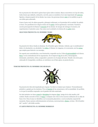 En su proyecto de vida todo lo quiere hacer girar sobre sí mismo. Busca convertirse en el eje de todos,
     todos tienen que alabarlo, estimarlo y servirle, pues se considera el ser más importante del universo.
     Egoísta y despreocupado de los demás. Las cosas y las personas tienen valor en la medida en que le
     son útiles para sobresalir.

     Como el pavo real, de cabeza pequeña y plumaje exuberante, es el prototipo de la vanidad. Su anhelo
     es lucir, vive pendiente de su figura esclavo de la moda y de las apariencias, narcisista. Guarda la
     secreta preocupación de llamar la atención de los demás. Es incapaz de entregar el corazón y de
     experimentar el autentico amor. Sus raíces son la soledad y la tristeza de no poder amar.

     SEGUNDO PROYECTO: EL HOMBRE TIGRE




     Su proyecto de vida se funda en dominar. Es el hombre agrio, hiriente, violento, que va sembrando el
     dolor y la desolación a su alrededor. La crítica, el chisme, la venganza, si es necesaria, son las armas
     que emplea para destruir a su enemigo.

     No soporta una contradicción o una frustración, responde con ira. Coloca la personalidad en la fuerza
     física o en la contundencia de los argumentos. En el impera la ley de la selva. Intransigente,
     dominante, autoritario, celoso, acaparador y posesivo en el campo del amor. Hunde a los otros para
     sobresalir él. Competidor, envidioso, se entristece con el bien ajeno, no presta favores.



TERCER PROYECTO: EL HOMBRE ESCARABAJO




     Su proyecto de vida está impulsado por el gozar. Su ideal es el placer por el placer. Tremendamente
     primitivo y guiado por los instintos. Vive en función de las sensaciones y de la comodidad. Al sacrificio
     o a lo que lo mortifica responder con el pataleo del niño malcriado .

     Su vida instintiva no tiene control ni disciplina de ninguna clase. Amigo de la vida muelle y del
     confort. Puede convertir el licor, el juego o cualquier otro vicio en los recursos ordinarios de su afán de
     buen vivir. Para el amor se identifica con la sensación placentera o con la excitación corporal del
     momento. Busca saciarse enfermizamente en lecturas, conversaciones, chistes, revistas . ES el hombre
     del " morbo" y del doble sentido.

     CUARTO PROYECTO: EL HOMBRE BORREGO
 