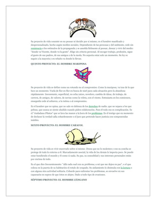 Su proyecto de vida consiste en no pensar ni decidir por si mismo, es el hombre masificado y
despersonalizado, hecho según moldes sociales. Dependiente de las personas y del ambiente, cede sin
resistencia a los estímulos de la propaganda y se amolda fielmente al pensar, desear y vivir del medio:
"donde va Vicente, donde va la gente". Elige sin criterio personal. Al escoger trabajo, profesión, sigue
el gusto de sus padres, de sus amigos o de la moda. No soporta estar solo un momento. Su ley es
seguir a la mayoría y en rebaño va donde lo llevan.

QUINTO PROYECTO: EL HOMBRE MARIPOSA




Su proyecto de vida se define como un rotundo no al compromiso. Como la mariposa, va tras de lo que
luce un momento. Vuela de flor en flor en busca de miel para cada situación pero la abandona
rápidamente. Inconstante, superficial, no echa raíces, novelero, cambia de ideas, de trabajo, de
carrera, de amigos, de valores, de novias como la veleta, con el viento. Entusiasta en los comienzos,
enseguida cede al esfuerzo, a la rutina o al compromiso.

Es el hombre que no opina, que no sale en defensa de los derechos de nadie, que no separa a los que
pelean, que nunca se siente aludido cuando piden colaboración. Para él todo eso es complicación. Es
el "ciudadano Pilatos" que se lava las manos a la hora de los problemas. Es el testigo que en momento
de declarar la verdad calla cobardemente o el juez que pretende hacer justicia con componendas
inútiles.

SEXTO PROYECTO: EL HOMBRE CARACOL




Su proyecto de vida es vivir encerrado sobre sí mismo. Desea que no lo molesten y con su concha se
protege de todo lo externo a él. Marcadamente asocial, la vida de los demás le importa poco. Se puede
estar hundiendo el mundo y él como si nada. Su paz, su comodidad y sus intereses personales están
por encima de todo.

Es el que dice frecuentemente: "allá cada cual con su problema; a mí que me dejen en paz", o el que
coloca en la puerta de su habitación el rotulo de ocupado. Su aislamiento lo disimula con la lectura o
con alguna otra actividad solitaria. Cobarde para enfrentar los problemas, se envuelve en sus
caparazón en espera de que éstos se alejen. Dado a todo tipo de evasiones.

SÉPTIMO PROYECTO: EL HOMBRE ZÁNGANO
 