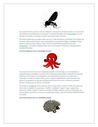 Su proyecto de vida consiste en vivir sin trabajar. Lo domina la ley del menor esfuerzo. Ve la forma de
aprovecharse de los demás para vivir de gorra. A la puerta del colegio o de la universidad y con una
disculpa en los labios al compañero incauto espera para copiar sus tareas.

El hombre parásito que no produce nada y que vive a costa del esfuerzo y del trabajo de los demás. En
el estudio repite mecánicamente, como una grabadora, lo que dicen los libros o el profesor. El que
anhela vivir de las rentas. El hijo de "papi". El que se sorprende frecuentemente con este
pensamiento: " mis padres trabajaron tanto, que yo nací cansado". El perezoso, desprogramado y
perdedor del tiempo.

OCTAVO PROYECTO: EL HOMBRE PULPO




Su proyecto de vida se mueve por la búsqueda del poder. Como el pulpo, con sus tentáculos va
atrapando lugares estratégicos y personas claves. Para ganar poder utiliza o manipula a las personas.
Traiciona a los de abajo o a sus compañeros con tal de ganarse el aprecio de sus superiores.
Interesado, se arrima a la mejor sombra, pero no repara en abandonarla cuando encuentra otra
superior. Su amistad no es más que un disfraz para alcanzar los secretos e intereses personales.
Recurre a la hipocresía, al soborno y al chantaje.

No se sitúa en el grupo que más le convence, sino en el que más le conviene. Cambia de camisa o de
color como el camaleón. Es oportunista, "cepillero", calculador, "lagarto" sagaz y amigo de las
influencias y de las "corbatas". Celoso de mantener privilegio y defensor acérrimo de las leyes, a las
que interpreta y acomoda a su antojo, aun cuando éstas atenten contra los derechos fundamentales de
la mayoría.

NOVENO PROYECTO: EL HOMBRE ERIZO
 